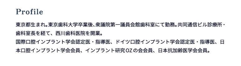 Profile 東京都生まれ。東京歯科大学卒業後、衆議院第一議員会館歯科室にて勤務。共同通信ビル診療所・歯科室長を経て、西川歯科医院を開業